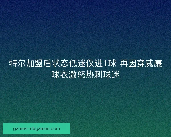 特尔加盟后状态低迷仅进1球 再因穿威廉球衣激怒热刺球迷