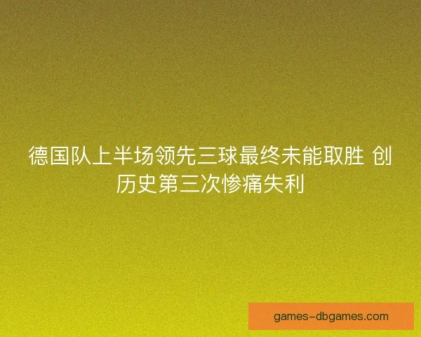 德国队上半场领先三球最终未能取胜 创历史第三次惨痛失利