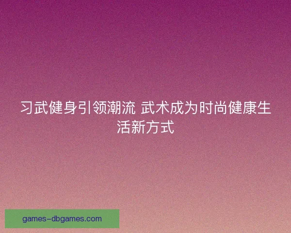 习武健身引领潮流 武术成为时尚健康生活新方式