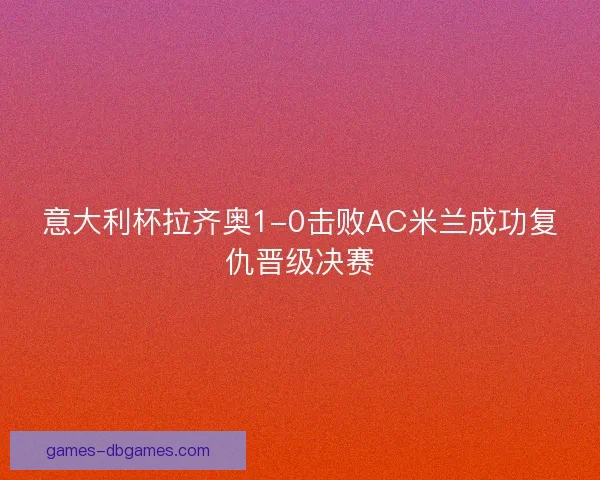 意大利杯拉齐奥1-0击败AC米兰成功复仇晋级决赛