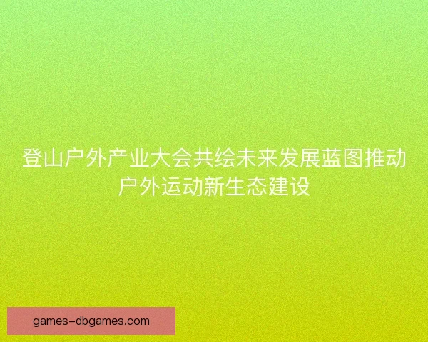 登山户外产业大会共绘未来发展蓝图推动户外运动新生态建设 登山户外产业大会共绘未来发展蓝图推动户外运动新生态建设
