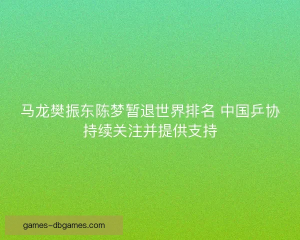 马龙樊振东陈梦暂退世界排名 中国乒协持续关注并提供支持 马龙樊振东陈梦暂退世界排名 中国乒协持续关注并提供支持