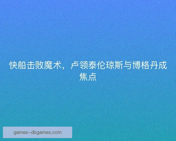 快船击败魔术,卢领泰伦琼斯与博格丹成焦点 快船击败魔术,卢领泰伦琼斯与博格丹成焦点
