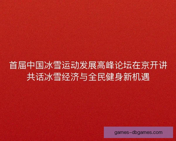 首届中国冰雪运动发展高峰论坛在京开讲共话冰雪经济与全民健身新机遇