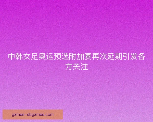 中韩女足奥运预选附加赛再次延期引发各方关注 中韩女足奥运预选附加赛再次延期引发各方关注