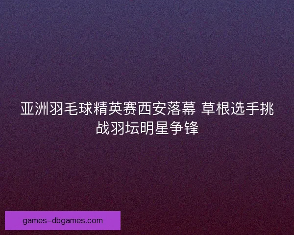 亚洲羽毛球精英赛西安落幕 草根选手挑战羽坛明星争锋 亚洲羽毛球精英赛西安落幕 草根选手挑战羽坛明星争锋