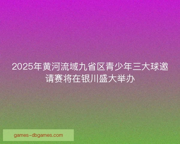 2025年黄河流域九省区青少年三大球邀请赛将在银川盛大举办