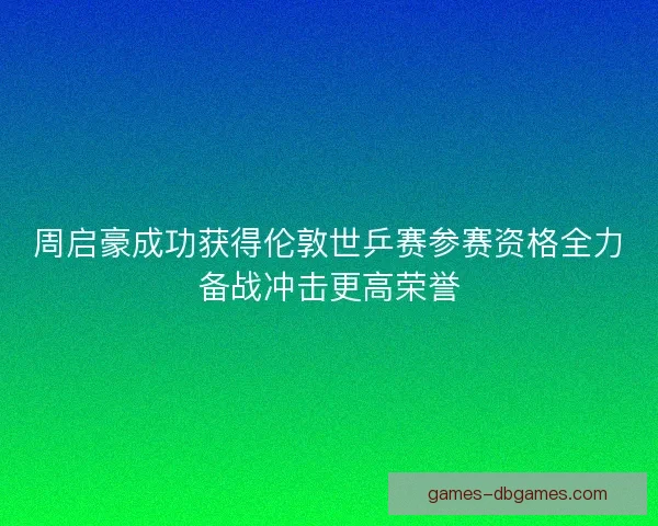 周启豪成功获得伦敦世乒赛参赛资格全力备战冲击更高荣誉