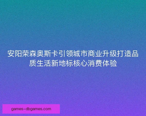 安阳荣森奥斯卡引领城市商业升级打造品质生活新地标核心消费体验