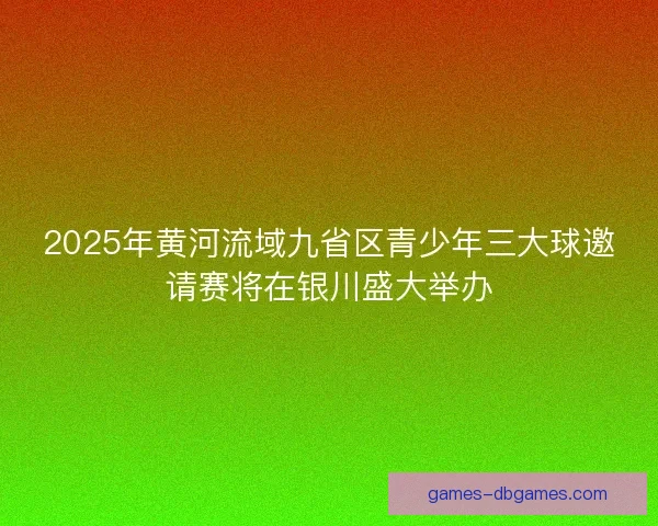 2025年黄河流域九省区青少年三大球邀请赛将在银川盛大举办
