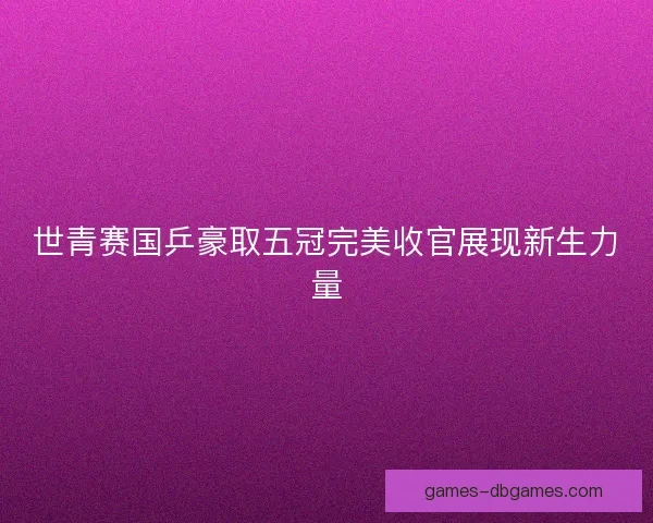 世青赛国乒豪取五冠完美收官展现新生力量