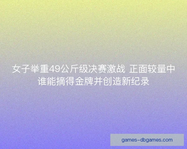 女子举重49公斤级决赛激战 正面较量中谁能摘得金牌并创造新纪录